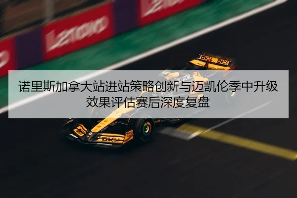 诺里斯加拿大站进站策略创新与迈凯伦季中升级效果评估赛后深度复盘