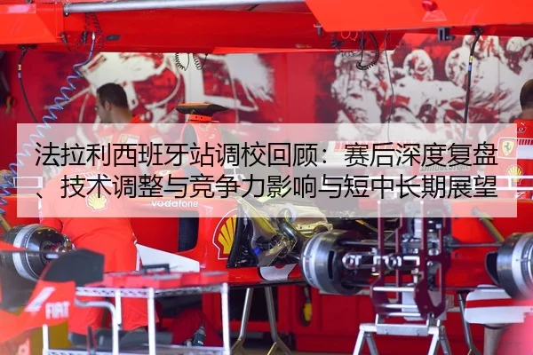 法拉利西班牙站调校回顾：赛后深度复盘、技术调整与竞争力影响与短中长期展望